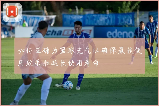 如何正确为篮球充气以确保最佳使用效果和延长使用寿命