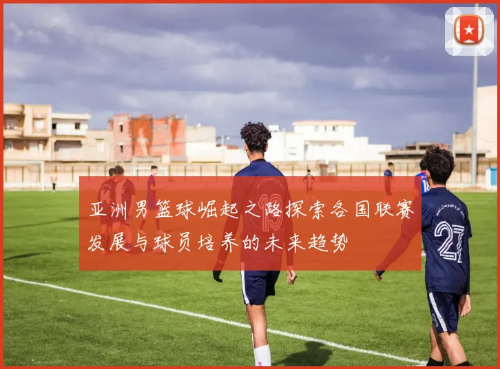 亚洲男篮球崛起之路探索各国联赛发展与球员培养的未来趋势