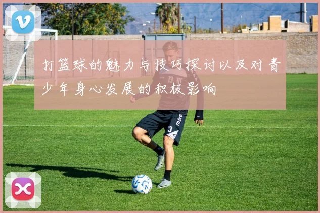 打篮球的魅力与技巧探讨以及对青少年身心发展的积极影响